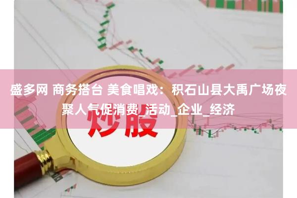 盛多网 商务搭台 美食唱戏：积石山县大禹广场夜聚人气促消费_活动_企业_经济