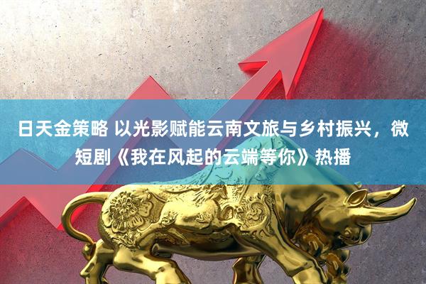 日天金策略 以光影赋能云南文旅与乡村振兴，微短剧《我在风起的云端等你》热播
