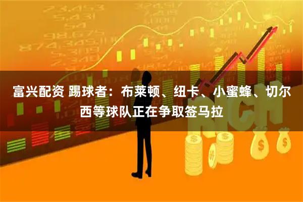 富兴配资 踢球者：布莱顿、纽卡、小蜜蜂、切尔西等球队正在争取签马拉
