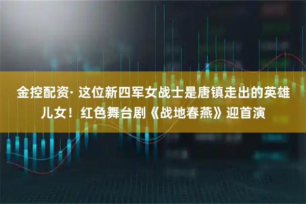 金控配资· 这位新四军女战士是唐镇走出的英雄儿女！红色舞台剧《战地春燕》迎首演