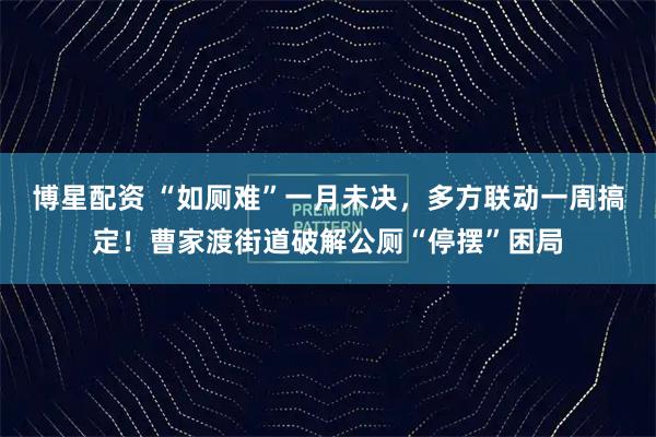 博星配资 “如厕难”一月未决，多方联动一周搞定！曹家渡街道破解公厕“停摆”困局
