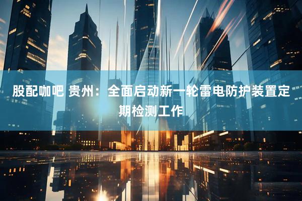 股配咖吧 贵州：全面启动新一轮雷电防护装置定期检测工作