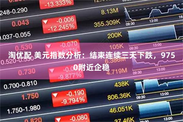 淘优配 美元指数分析：结束连续三天下跌，9750附近企稳