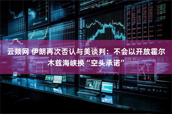 云燚网 伊朗再次否认与美谈判：不会以开放霍尔木兹海峡换“空头承诺”