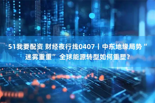 51我要配资 财经夜行线0407丨中东地缘局势“迷雾重重” 全球能源转型如何重塑？