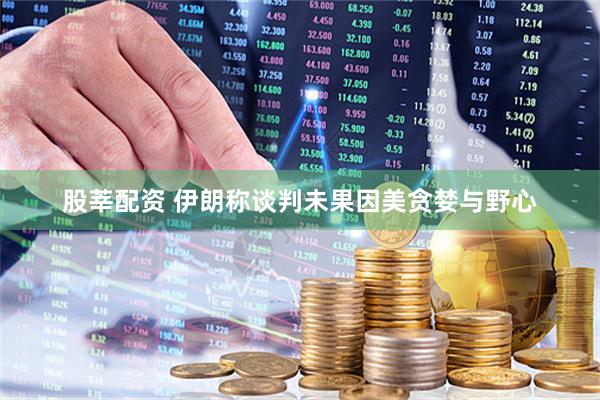 股莘配资 伊朗称谈判未果因美贪婪与野心