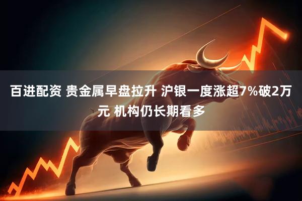百进配资 贵金属早盘拉升 沪银一度涨超7%破2万元 机构仍长期看多