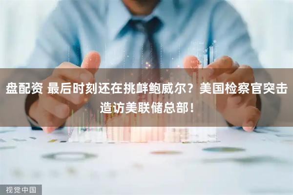 盘配资 最后时刻还在挑衅鲍威尔？美国检察官突击造访美联储总部！